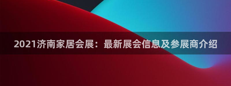 果博平台真实吗安全吗可信吗：2021济南家居会展：最新展会信息及参展商介绍