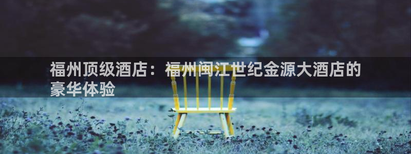 果博客服电话哪里找：福州顶级酒店：福州闽江世纪金源大酒店的
豪华体验